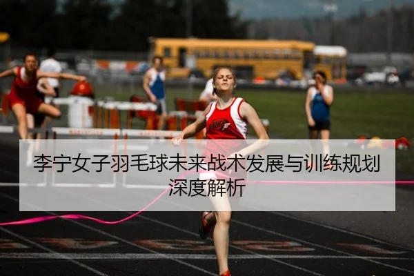 李宁女子羽毛球未来战术发展与训练规划深度解析