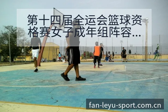 第十四届全运会篮球资格赛女子成年组阵容结构与影响分析 - 乐鱼